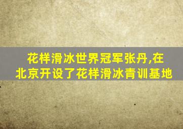 花样滑冰世界冠军张丹,在北京开设了花样滑冰青训基地