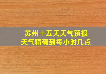 苏州十五天天气预报天气精确到每小时几点