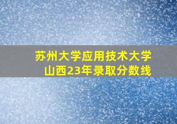 苏州大学应用技术大学山西23年录取分数线