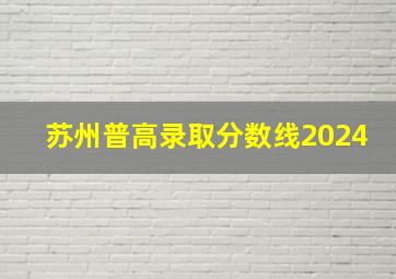 苏州普高录取分数线2024