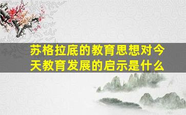 苏格拉底的教育思想对今天教育发展的启示是什么