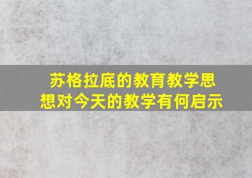 苏格拉底的教育教学思想对今天的教学有何启示