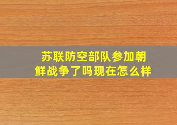 苏联防空部队参加朝鲜战争了吗现在怎么样