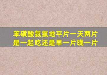 苯磺酸氨氯地平片一天两片是一起吃还是早一片晚一片