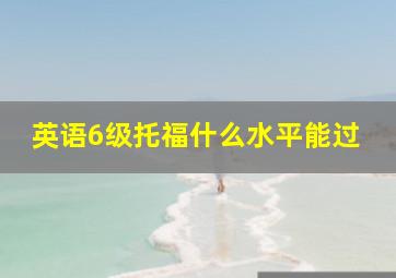 英语6级托福什么水平能过