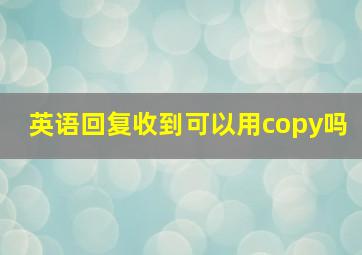 英语回复收到可以用copy吗