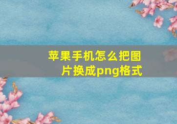 苹果手机怎么把图片换成png格式