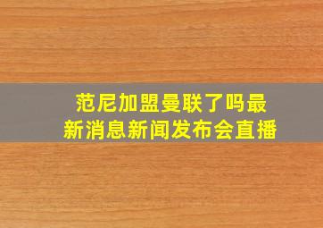 范尼加盟曼联了吗最新消息新闻发布会直播