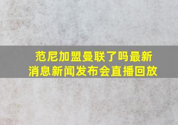 范尼加盟曼联了吗最新消息新闻发布会直播回放