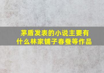 茅盾发表的小说主要有什么林家铺子春蚕等作品