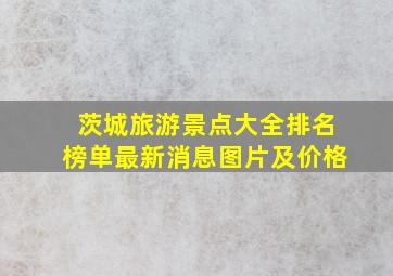 茨城旅游景点大全排名榜单最新消息图片及价格