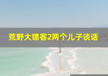 荒野大镖客2两个儿子谈话