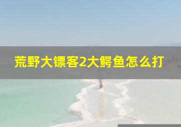 荒野大镖客2大鳄鱼怎么打