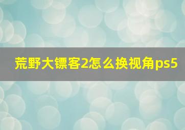 荒野大镖客2怎么换视角ps5