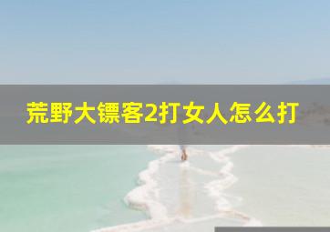 荒野大镖客2打女人怎么打