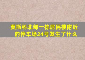 莫斯科北部一栋居民楼附近的停车场24号发生了什么