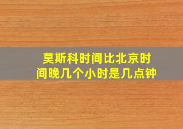 莫斯科时间比北京时间晚几个小时是几点钟