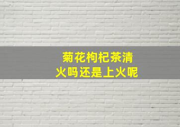 菊花枸杞茶清火吗还是上火呢