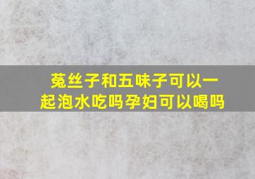 菟丝子和五味子可以一起泡水吃吗孕妇可以喝吗