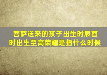 菩萨送来的孩子出生时辰酉时出生至高荣耀是指什么时候