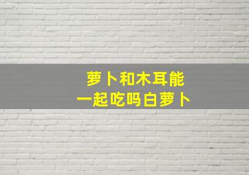 萝卜和木耳能一起吃吗白萝卜