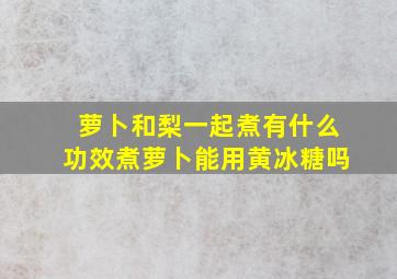 萝卜和梨一起煮有什么功效煮萝卜能用黄冰糖吗