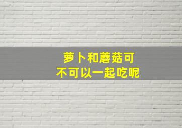 萝卜和蘑菇可不可以一起吃呢