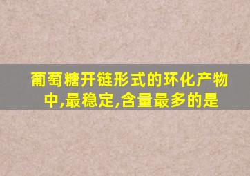 葡萄糖开链形式的环化产物中,最稳定,含量最多的是