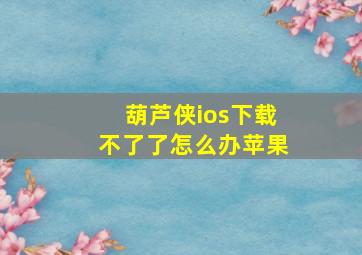 葫芦侠ios下载不了了怎么办苹果