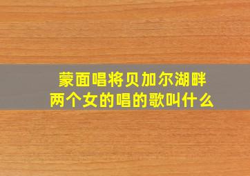 蒙面唱将贝加尔湖畔两个女的唱的歌叫什么