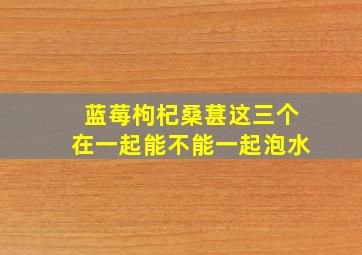 蓝莓枸杞桑葚这三个在一起能不能一起泡水