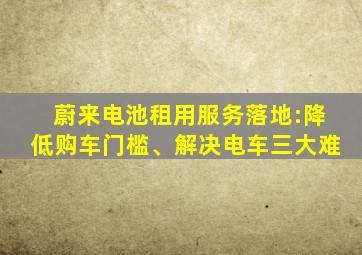 蔚来电池租用服务落地:降低购车门槛、解决电车三大难