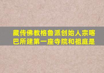 藏传佛教格鲁派创始人宗喀巴所建第一座寺院和祖庭是