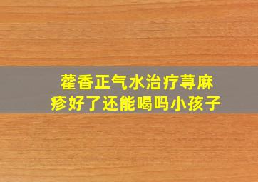 藿香正气水治疗荨麻疹好了还能喝吗小孩子