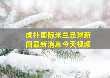 虎扑国际米兰足球新闻最新消息今天视频