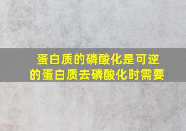 蛋白质的磷酸化是可逆的蛋白质去磷酸化时需要