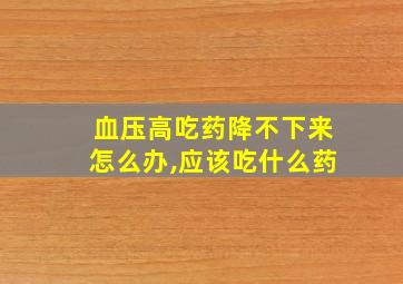 血压高吃药降不下来怎么办,应该吃什么药