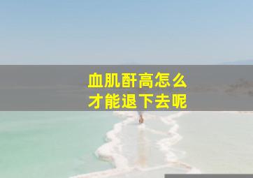 血肌酐高怎么才能退下去呢