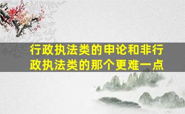 行政执法类的申论和非行政执法类的那个更难一点