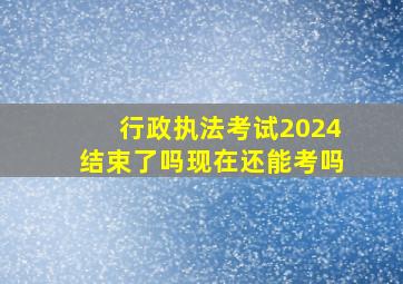 行政执法考试2024结束了吗现在还能考吗