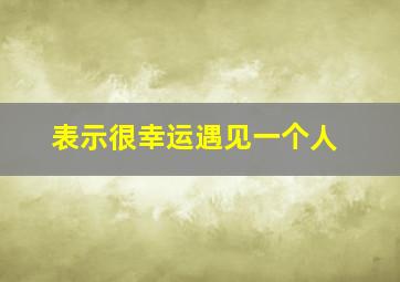 表示很幸运遇见一个人