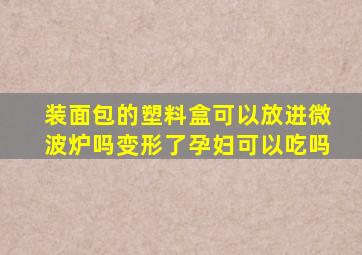 装面包的塑料盒可以放进微波炉吗变形了孕妇可以吃吗