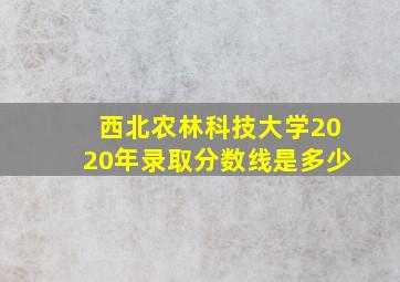 西北农林科技大学2020年录取分数线是多少