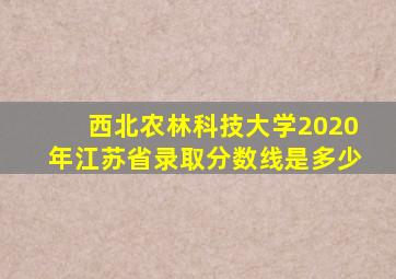 西北农林科技大学2020年江苏省录取分数线是多少