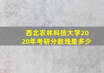 西北农林科技大学2020年考研分数线是多少