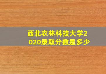 西北农林科技大学2020录取分数是多少