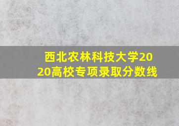 西北农林科技大学2020高校专项录取分数线