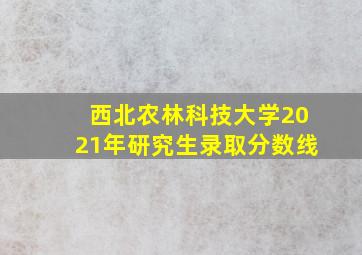 西北农林科技大学2021年研究生录取分数线