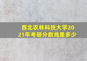 西北农林科技大学2021年考研分数线是多少