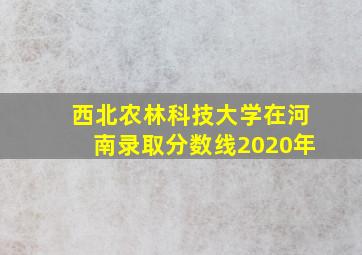 西北农林科技大学在河南录取分数线2020年